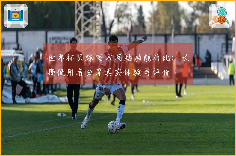 世界杯买球官方网站功能对比：长期使用者分享真实体验与评价